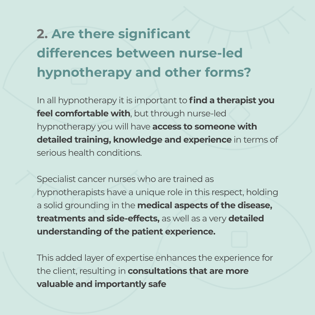 An image with copy which reads: Are there significant differences between nurse-led hypnotherapy and other forms?  In all hypnotherapy it is important to find a therapist you feel comfortable with, but through nurse-led hypnotherapy you will have access to someone with detailed training, knowledge and experience in terms of serious health conditions.   Specialist cancer nurses who are trained as hypnotherapists have a unique role in this respect, holding a solid grounding in the medical aspects of the disease, treatments and side-effects, as well as a very detailed understanding of the patient experience.   This added layer of expertise enhances the experience for the client, resulting in consultations that are more holistic, valuable and importantly, safe.  